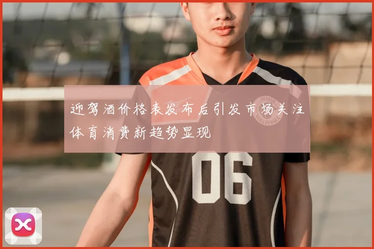 迎驾酒价格表发布后引发市场关注体育消费新趋势显现